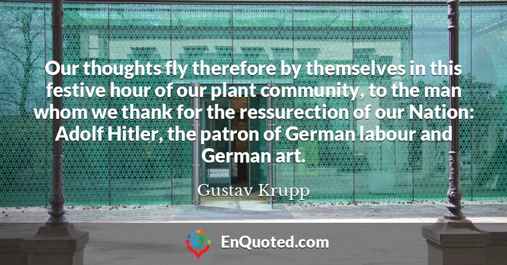 Our thoughts fly therefore by themselves in this festive hour of our plant community, to the man whom we thank for the ressurection of our Nation: Adolf Hitler, the patron of German labour and German art.