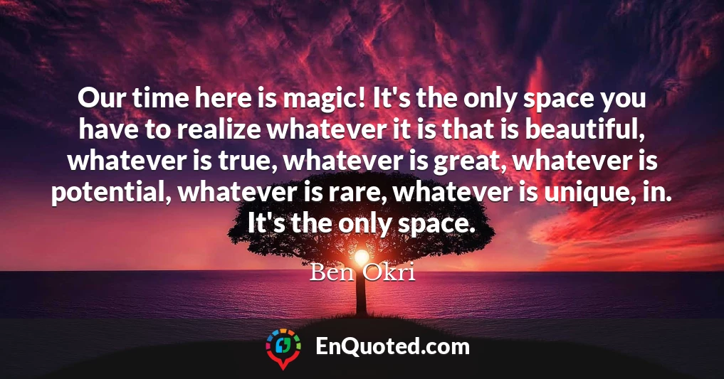 Our time here is magic! It's the only space you have to realize whatever it is that is beautiful, whatever is true, whatever is great, whatever is potential, whatever is rare, whatever is unique, in. It's the only space.