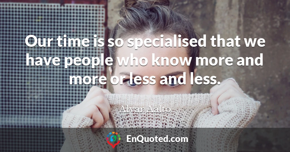 Our time is so specialised that we have people who know more and more or less and less.