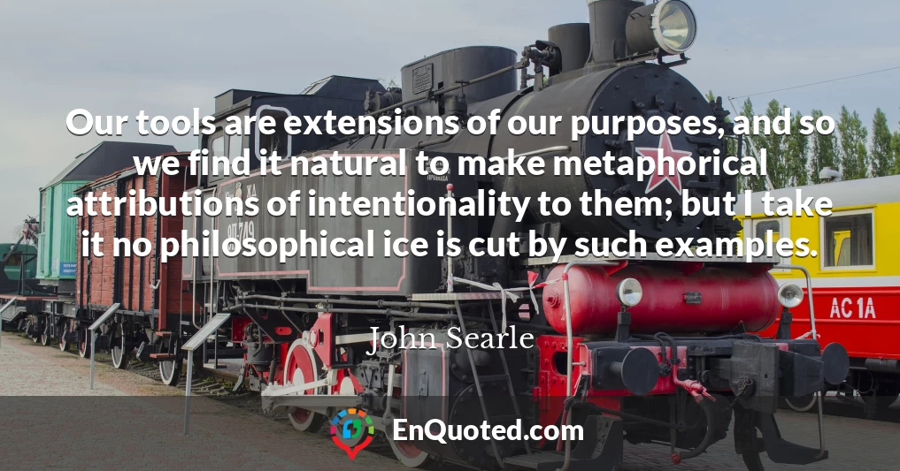 Our tools are extensions of our purposes, and so we find it natural to make metaphorical attributions of intentionality to them; but I take it no philosophical ice is cut by such examples.
