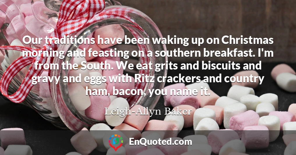 Our traditions have been waking up on Christmas morning and feasting on a southern breakfast. I'm from the South. We eat grits and biscuits and gravy and eggs with Ritz crackers and country ham, bacon, you name it.