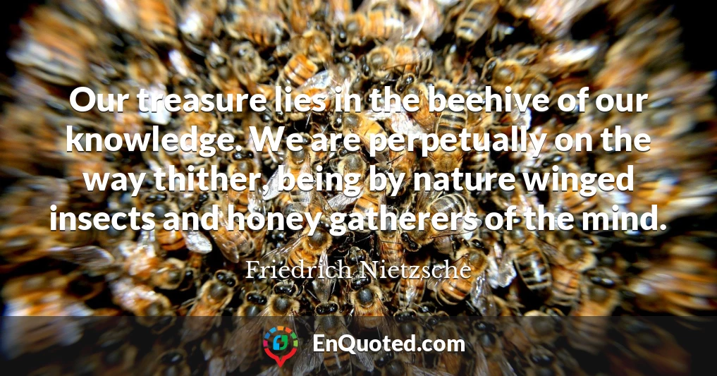 Our treasure lies in the beehive of our knowledge. We are perpetually on the way thither, being by nature winged insects and honey gatherers of the mind.