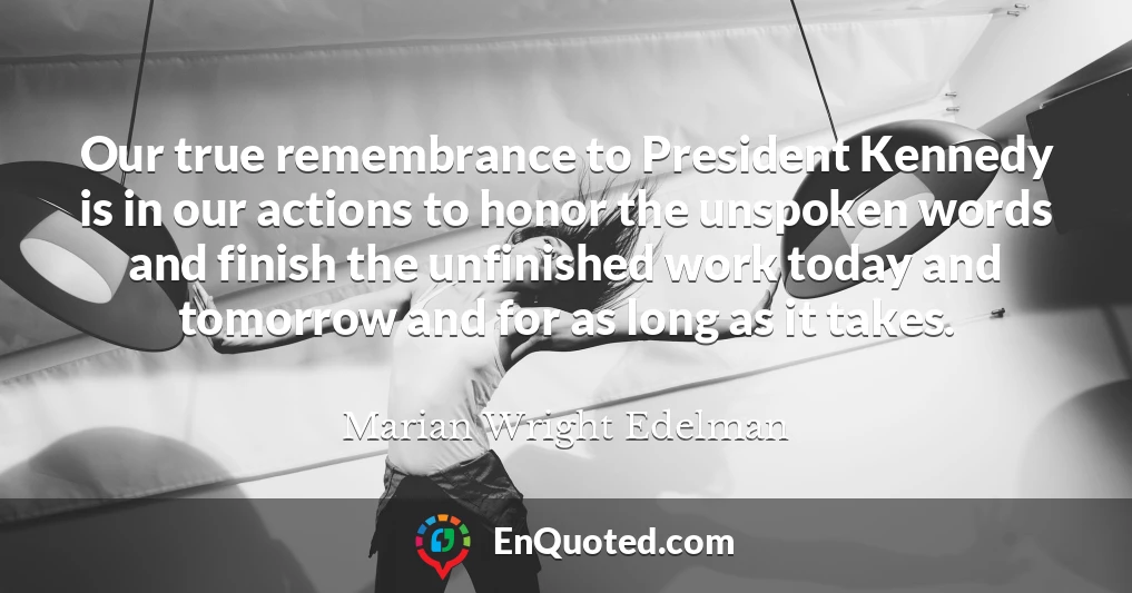 Our true remembrance to President Kennedy is in our actions to honor the unspoken words and finish the unfinished work today and tomorrow and for as long as it takes.