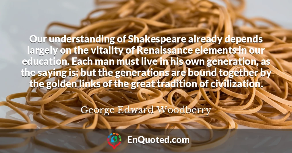 Our understanding of Shakespeare already depends largely on the vitality of Renaissance elements in our education. Each man must live in his own generation, as the saying is; but the generations are bound together by the golden links of the great tradition of civilization.