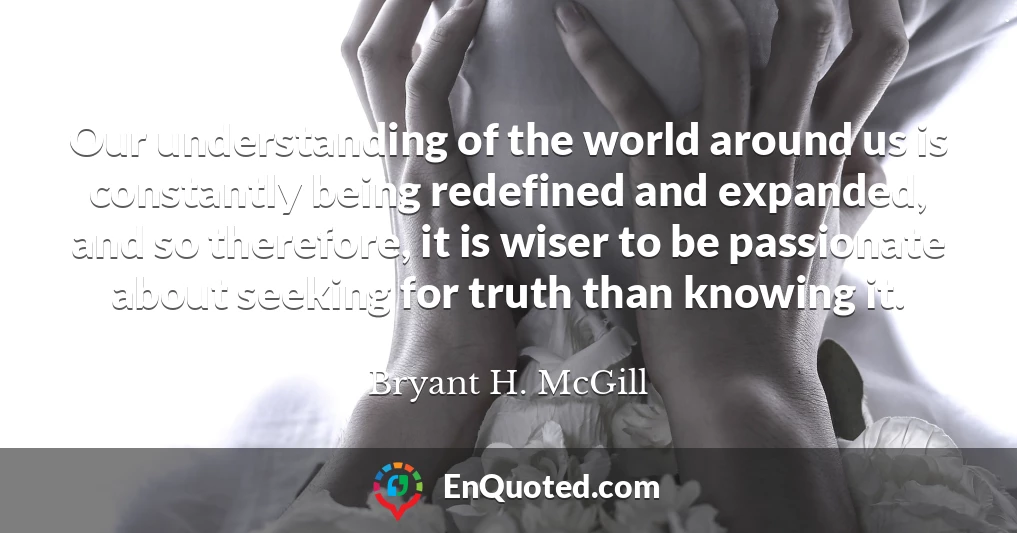 Our understanding of the world around us is constantly being redefined and expanded, and so therefore, it is wiser to be passionate about seeking for truth than knowing it.