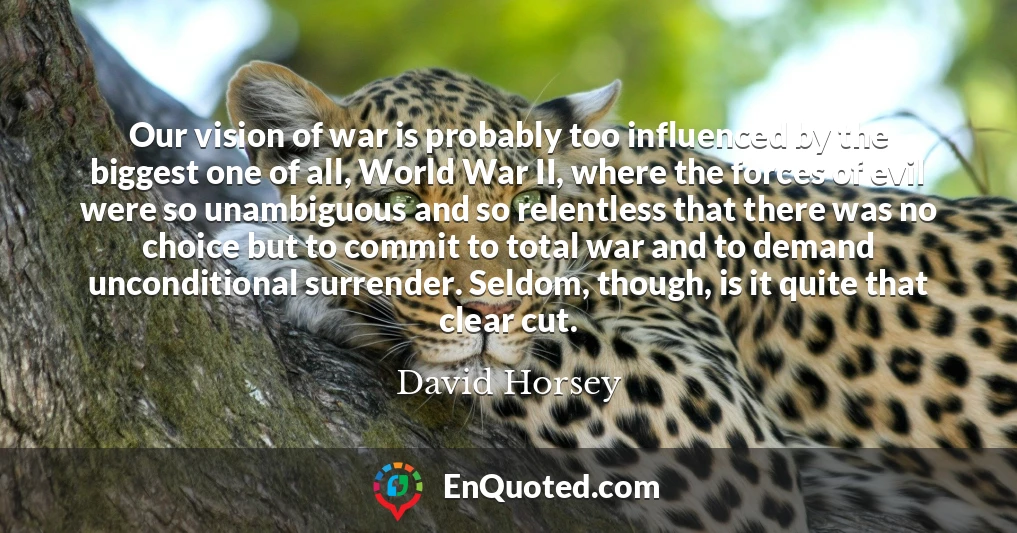 Our vision of war is probably too influenced by the biggest one of all, World War II, where the forces of evil were so unambiguous and so relentless that there was no choice but to commit to total war and to demand unconditional surrender. Seldom, though, is it quite that clear cut.