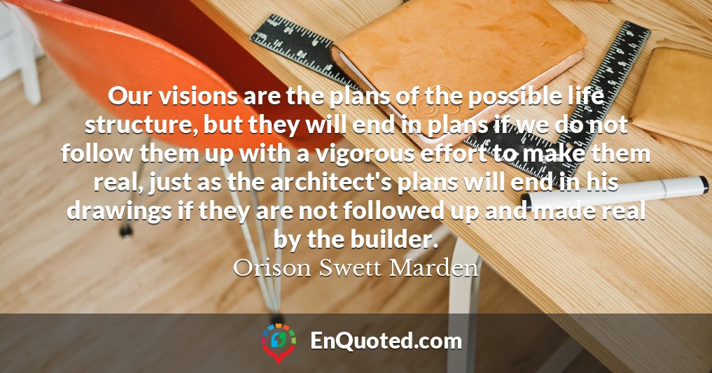Our visions are the plans of the possible life structure, but they will end in plans if we do not follow them up with a vigorous effort to make them real, just as the architect's plans will end in his drawings if they are not followed up and made real by the builder.