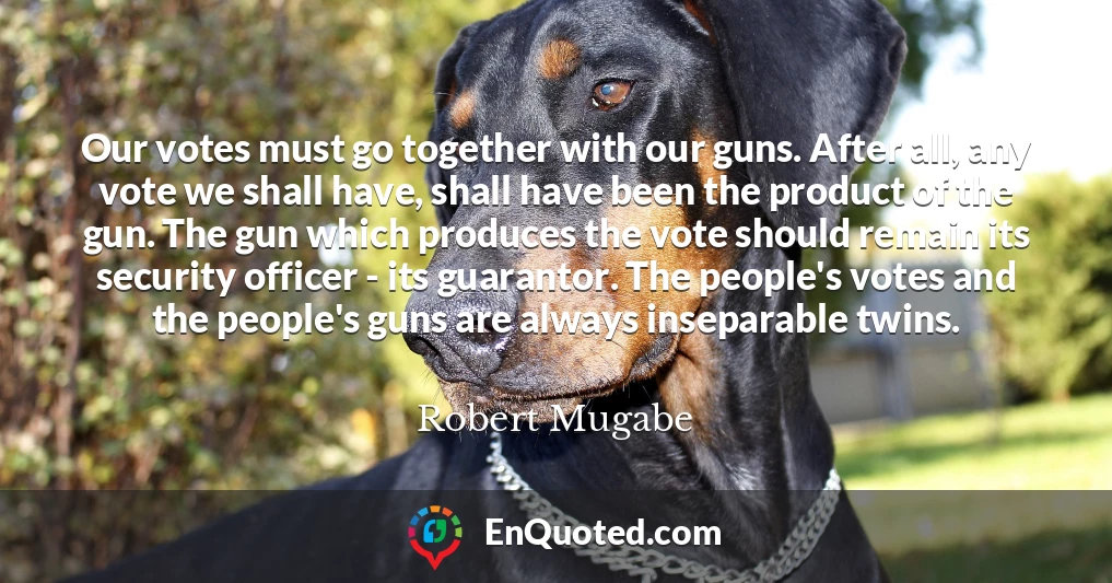 Our votes must go together with our guns. After all, any vote we shall have, shall have been the product of the gun. The gun which produces the vote should remain its security officer - its guarantor. The people's votes and the people's guns are always inseparable twins.