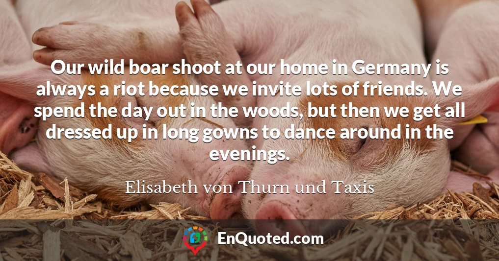 Our wild boar shoot at our home in Germany is always a riot because we invite lots of friends. We spend the day out in the woods, but then we get all dressed up in long gowns to dance around in the evenings.