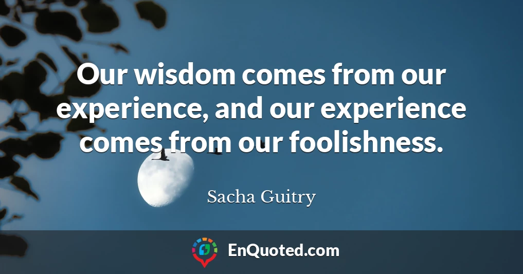 Our wisdom comes from our experience, and our experience comes from our foolishness.