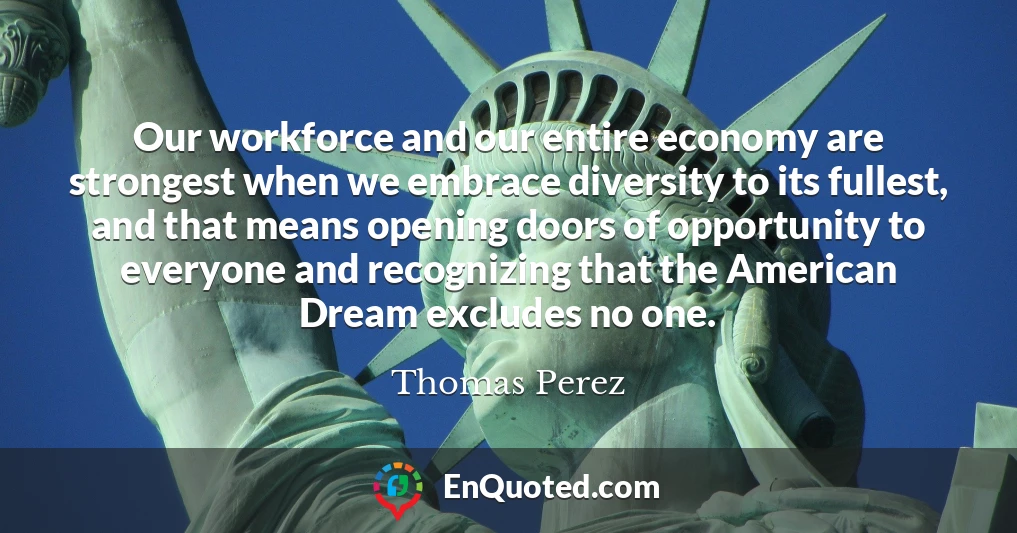 Our workforce and our entire economy are strongest when we embrace diversity to its fullest, and that means opening doors of opportunity to everyone and recognizing that the American Dream excludes no one.