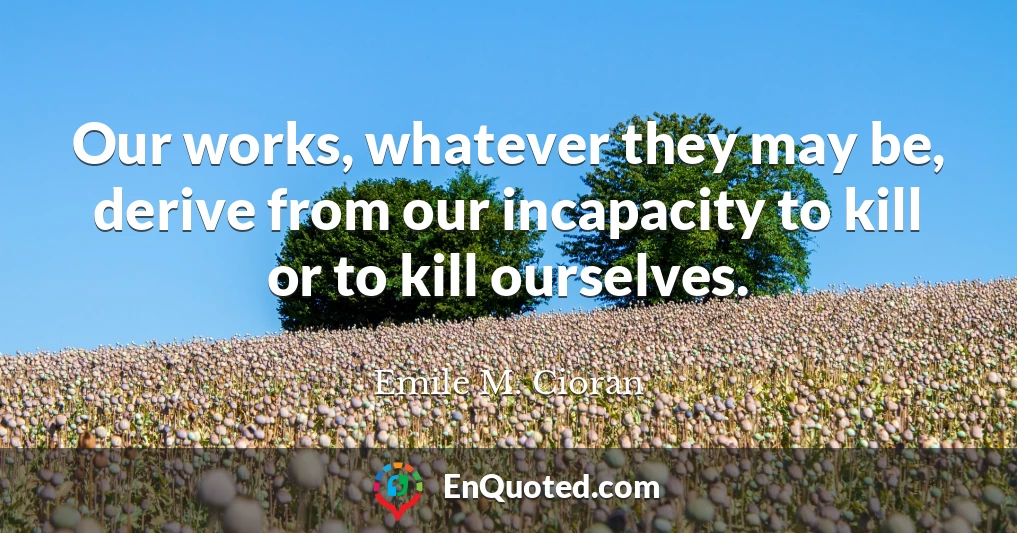 Our works, whatever they may be, derive from our incapacity to kill or to kill ourselves.