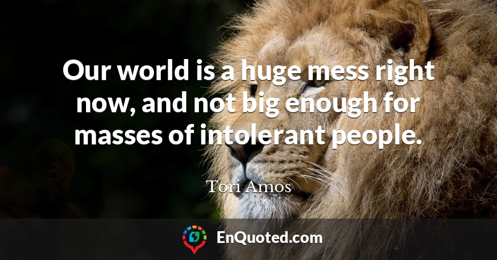 Our world is a huge mess right now, and not big enough for masses of intolerant people.