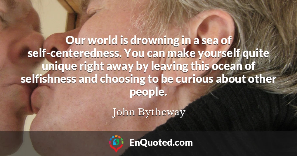 Our world is drowning in a sea of self-centeredness. You can make yourself quite unique right away by leaving this ocean of selfishness and choosing to be curious about other people.