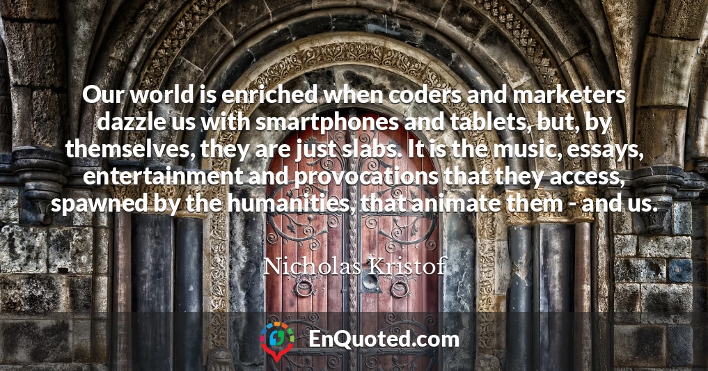 Our world is enriched when coders and marketers dazzle us with smartphones and tablets, but, by themselves, they are just slabs. It is the music, essays, entertainment and provocations that they access, spawned by the humanities, that animate them - and us.