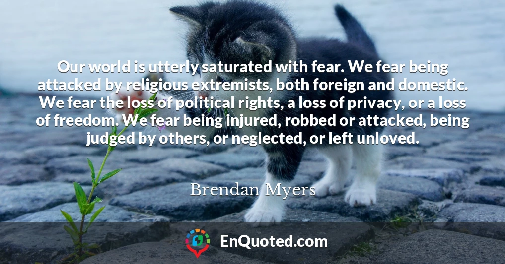 Our world is utterly saturated with fear. We fear being attacked by religious extremists, both foreign and domestic. We fear the loss of political rights, a loss of privacy, or a loss of freedom. We fear being injured, robbed or attacked, being judged by others, or neglected, or left unloved.