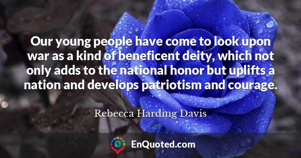 Our young people have come to look upon war as a kind of beneficent deity, which not only adds to the national honor but uplifts a nation and develops patriotism and courage.