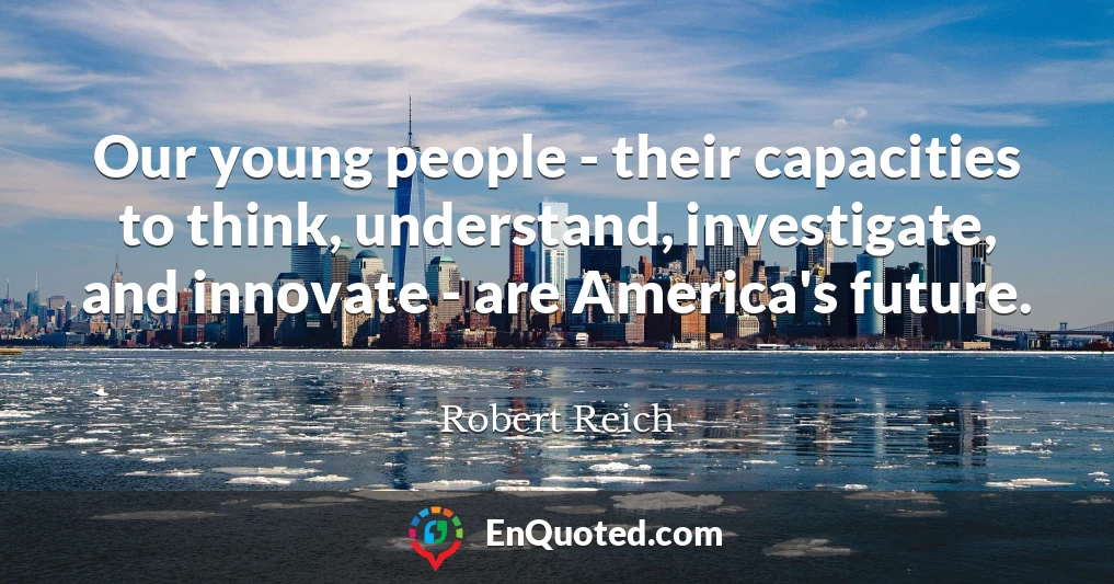 Our young people - their capacities to think, understand, investigate, and innovate - are America's future.