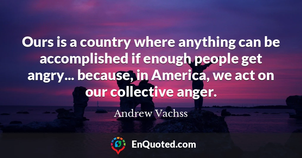 Ours is a country where anything can be accomplished if enough people get angry... because, in America, we act on our collective anger.