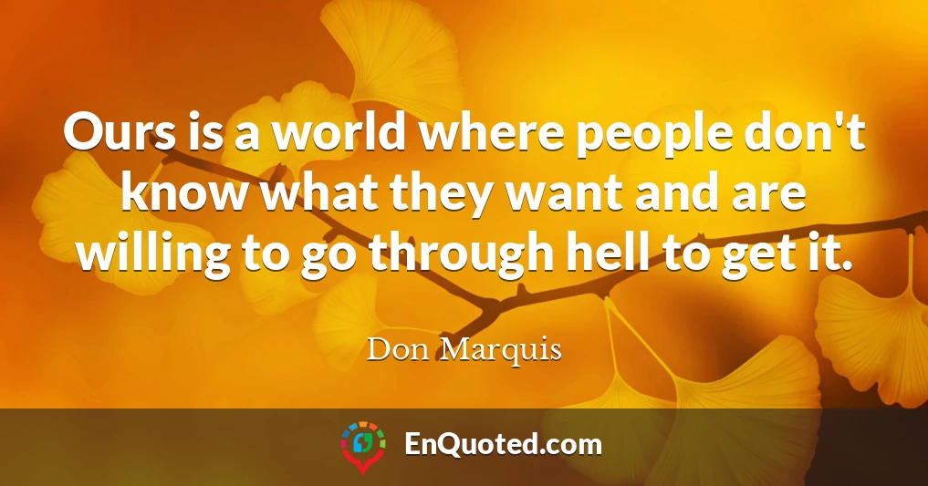 Ours is a world where people don't know what they want and are willing to go through hell to get it.