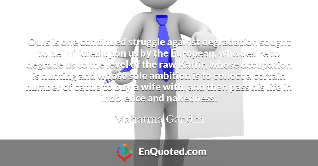 Ours is one continued struggle against degradation sought to be inflicted upon us by the European, who desire to degrade us to the level of the raw Kaffir, whose occupation is hunting and whose sole ambition is to collect a certain number of cattle to buy a wife with, and then pass his life in indolence and nakedness.