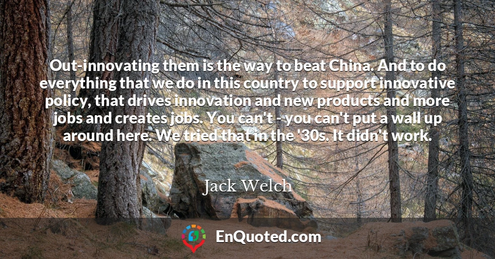 Out-innovating them is the way to beat China. And to do everything that we do in this country to support innovative policy, that drives innovation and new products and more jobs and creates jobs. You can't - you can't put a wall up around here. We tried that in the '30s. It didn't work.