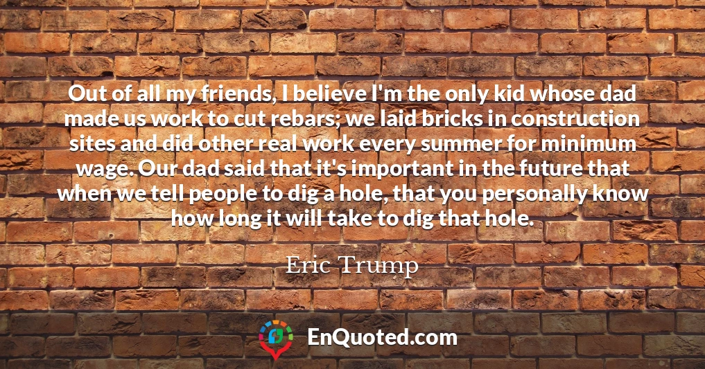Out of all my friends, I believe I'm the only kid whose dad made us work to cut rebars; we laid bricks in construction sites and did other real work every summer for minimum wage. Our dad said that it's important in the future that when we tell people to dig a hole, that you personally know how long it will take to dig that hole.