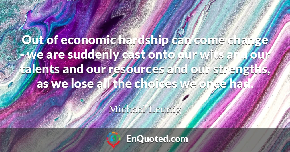 Out of economic hardship can come change - we are suddenly cast onto our wits and our talents and our resources and our strengths, as we lose all the choices we once had.