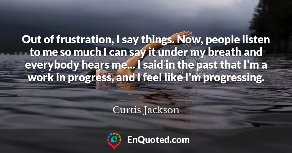 Out of frustration, I say things. Now, people listen to me so much I can say it under my breath and everybody hears me... I said in the past that I'm a work in progress, and I feel like I'm progressing.
