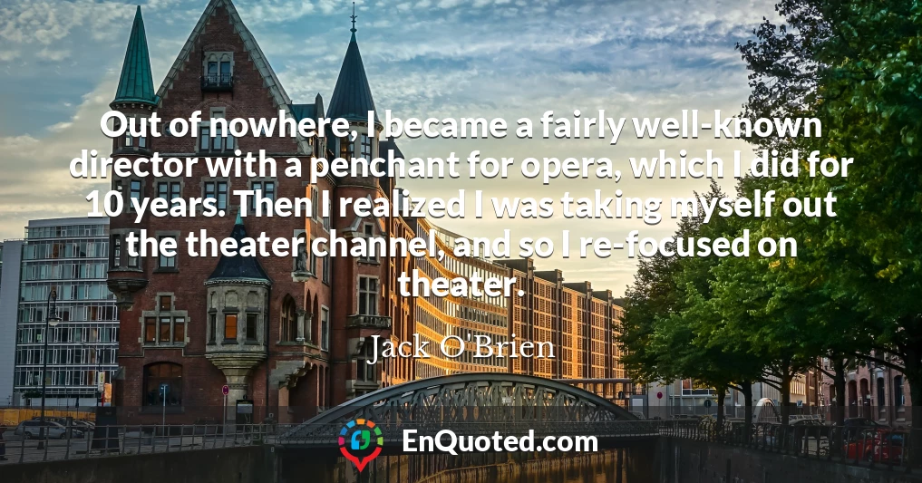 Out of nowhere, I became a fairly well-known director with a penchant for opera, which I did for 10 years. Then I realized I was taking myself out the theater channel, and so I re-focused on theater.