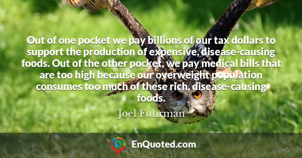 Out of one pocket we pay billions of our tax dollars to support the production of expensive, disease-causing foods. Out of the other pocket, we pay medical bills that are too high because our overweight population consumes too much of these rich, disease-causing foods.
