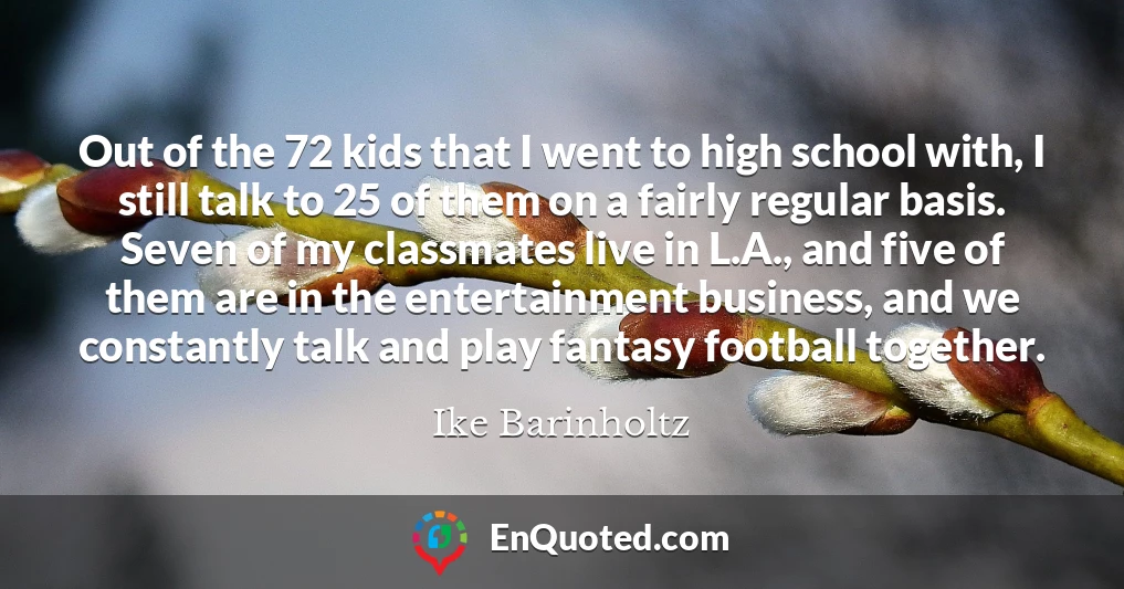Out of the 72 kids that I went to high school with, I still talk to 25 of them on a fairly regular basis. Seven of my classmates live in L.A., and five of them are in the entertainment business, and we constantly talk and play fantasy football together.