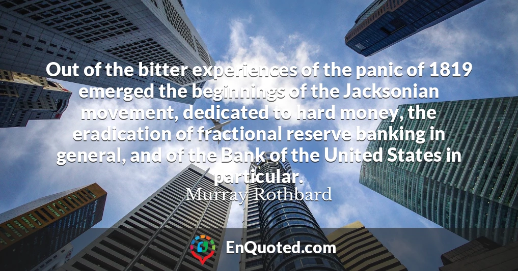 Out of the bitter experiences of the panic of 1819 emerged the beginnings of the Jacksonian movement, dedicated to hard money, the eradication of fractional reserve banking in general, and of the Bank of the United States in particular.