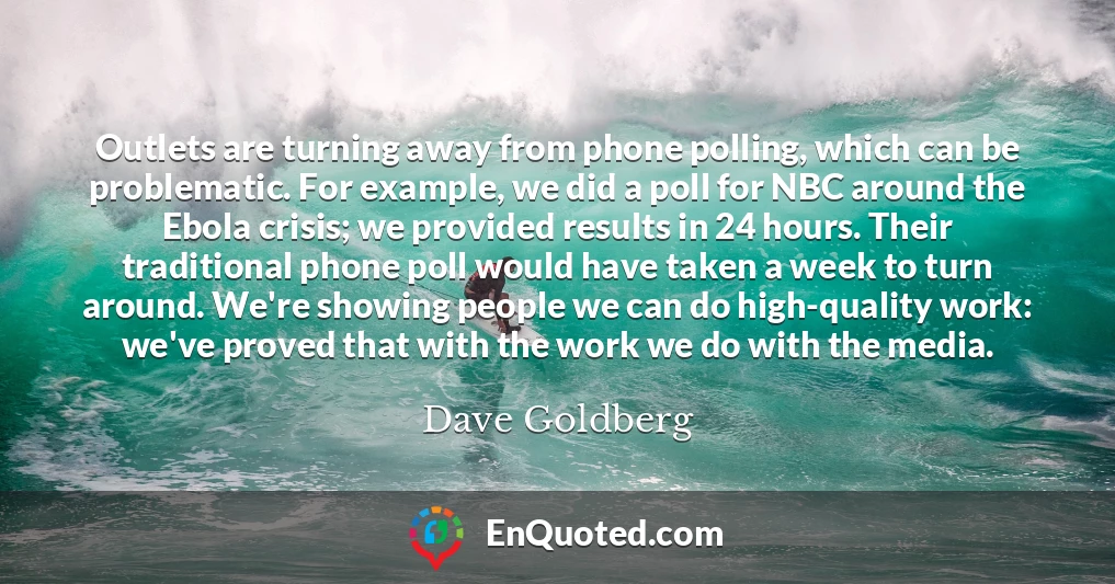Outlets are turning away from phone polling, which can be problematic. For example, we did a poll for NBC around the Ebola crisis; we provided results in 24 hours. Their traditional phone poll would have taken a week to turn around. We're showing people we can do high-quality work: we've proved that with the work we do with the media.