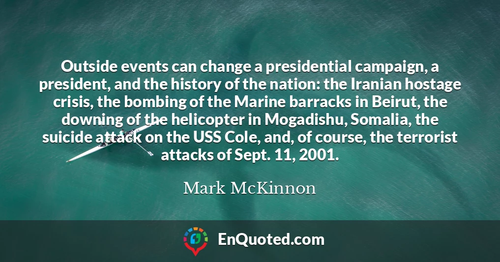 Outside events can change a presidential campaign, a president, and the history of the nation: the Iranian hostage crisis, the bombing of the Marine barracks in Beirut, the downing of the helicopter in Mogadishu, Somalia, the suicide attack on the USS Cole, and, of course, the terrorist attacks of Sept. 11, 2001.
