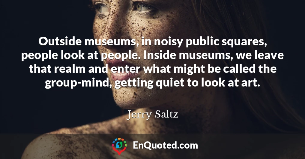 Outside museums, in noisy public squares, people look at people. Inside museums, we leave that realm and enter what might be called the group-mind, getting quiet to look at art.