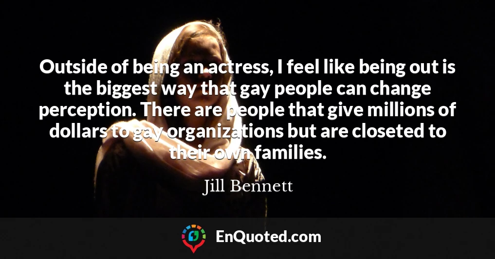 Outside of being an actress, I feel like being out is the biggest way that gay people can change perception. There are people that give millions of dollars to gay organizations but are closeted to their own families.