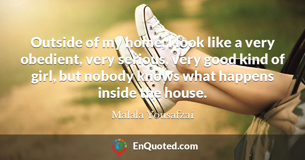 Outside of my home, I look like a very obedient, very serious, very good kind of girl, but nobody knows what happens inside the house.