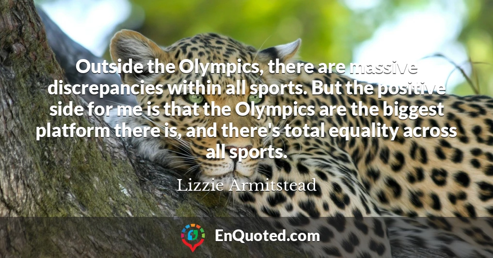 Outside the Olympics, there are massive discrepancies within all sports. But the positive side for me is that the Olympics are the biggest platform there is, and there's total equality across all sports.