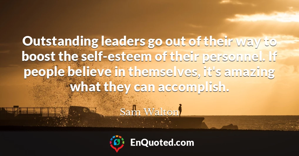 Outstanding leaders go out of their way to boost the self-esteem of their personnel. If people believe in themselves, it's amazing what they can accomplish.