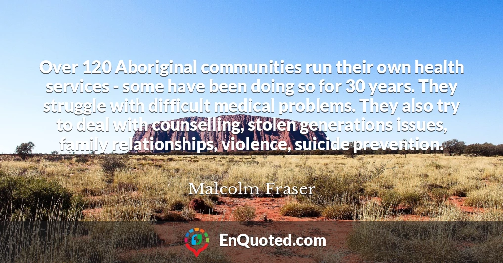 Over 120 Aboriginal communities run their own health services - some have been doing so for 30 years. They struggle with difficult medical problems. They also try to deal with counselling, stolen generations issues, family relationships, violence, suicide prevention.