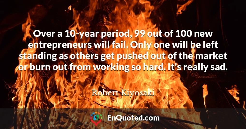 Over a 10-year period, 99 out of 100 new entrepreneurs will fail. Only one will be left standing as others get pushed out of the market or burn out from working so hard. It's really sad.