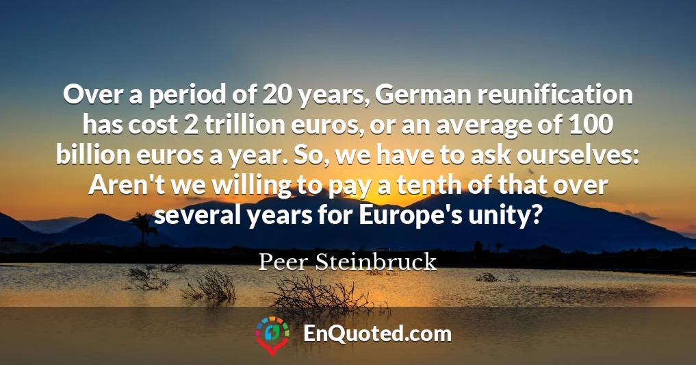 Over a period of 20 years, German reunification has cost 2 trillion euros, or an average of 100 billion euros a year. So, we have to ask ourselves: Aren't we willing to pay a tenth of that over several years for Europe's unity?