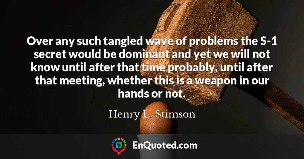 Over any such tangled wave of problems the S-1 secret would be dominant and yet we will not know until after that time probably, until after that meeting, whether this is a weapon in our hands or not.