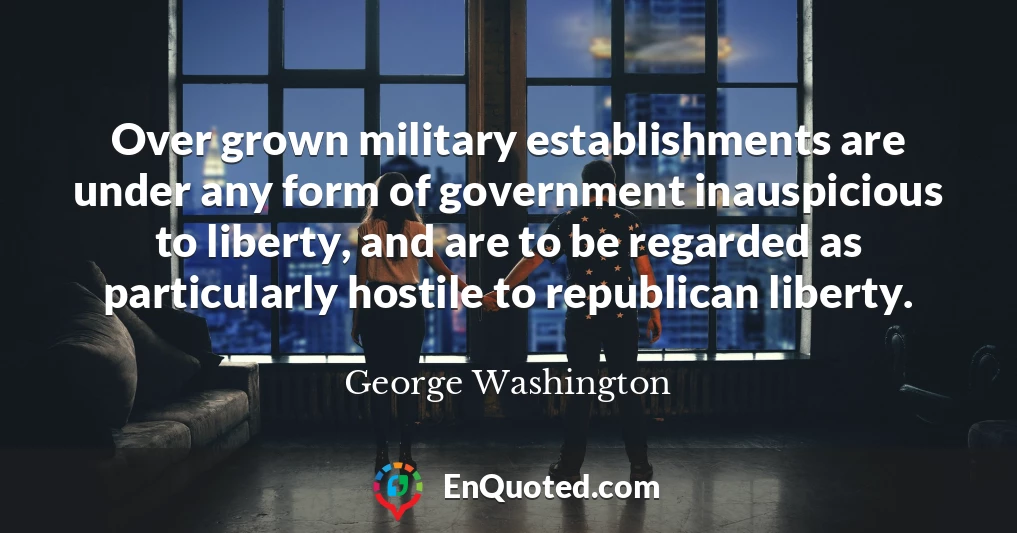 Over grown military establishments are under any form of government inauspicious to liberty, and are to be regarded as particularly hostile to republican liberty.