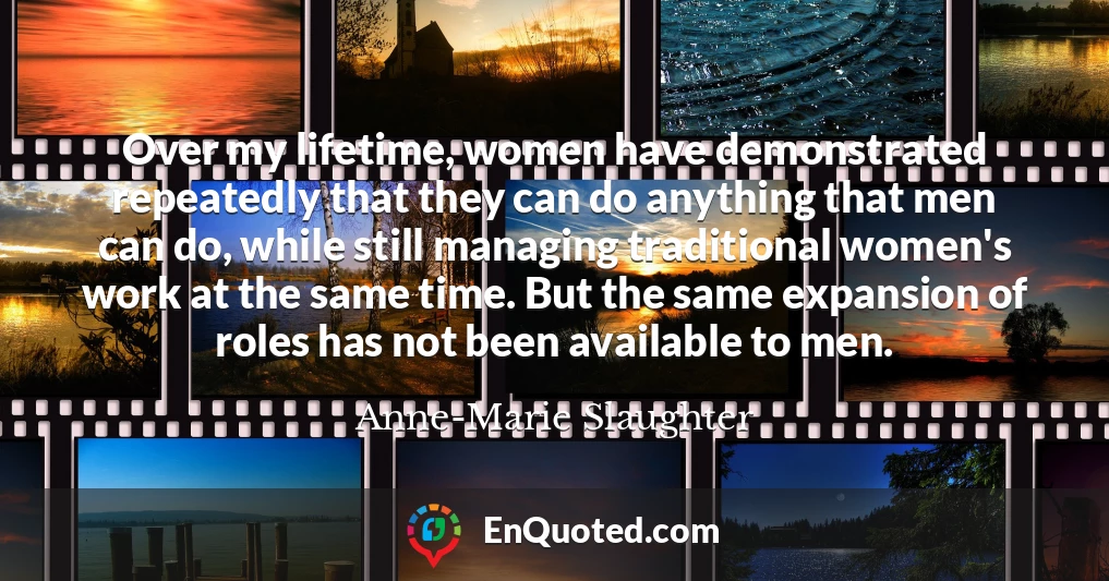 Over my lifetime, women have demonstrated repeatedly that they can do anything that men can do, while still managing traditional women's work at the same time. But the same expansion of roles has not been available to men.