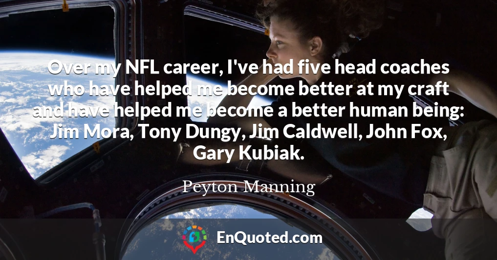 Over my NFL career, I've had five head coaches who have helped me become better at my craft and have helped me become a better human being: Jim Mora, Tony Dungy, Jim Caldwell, John Fox, Gary Kubiak.