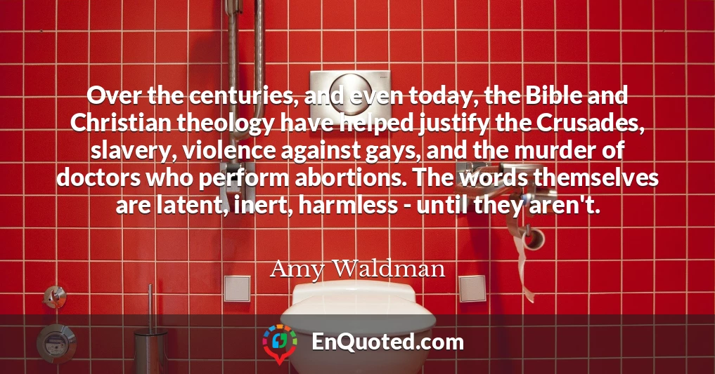 Over the centuries, and even today, the Bible and Christian theology have helped justify the Crusades, slavery, violence against gays, and the murder of doctors who perform abortions. The words themselves are latent, inert, harmless - until they aren't.