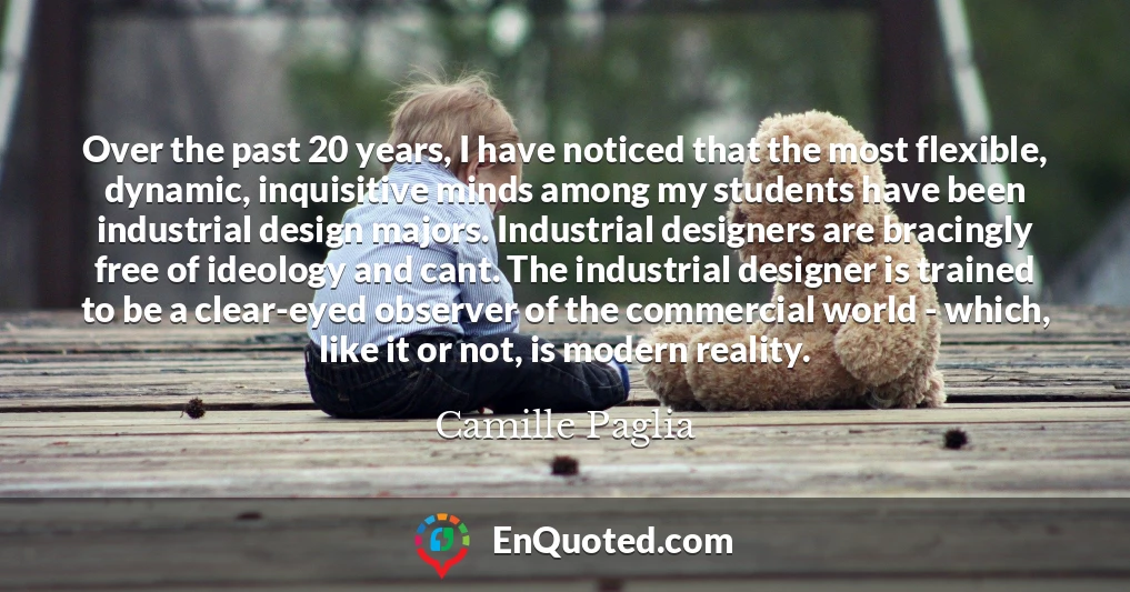Over the past 20 years, I have noticed that the most flexible, dynamic, inquisitive minds among my students have been industrial design majors. Industrial designers are bracingly free of ideology and cant. The industrial designer is trained to be a clear-eyed observer of the commercial world - which, like it or not, is modern reality.