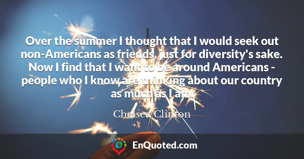 Over the summer I thought that I would seek out non-Americans as friends, just for diversity's sake. Now I find that I want to be around Americans - people who I know are thinking about our country as much as I am.